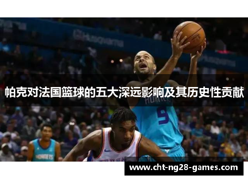 帕克对法国篮球的五大深远影响及其历史性贡献